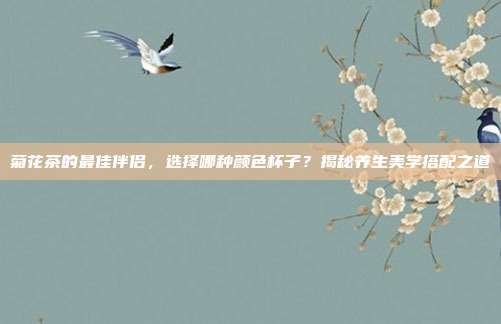 菊花茶的最佳伴侣，选择哪种颜色杯子？揭秘养生美学搭配之道