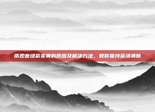 铁观音绿茶变黄的原因及解决方法，教你保持茶汤清新