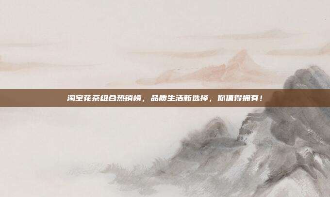 淘宝花茶组合热销榜，品质生活新选择，你值得拥有！