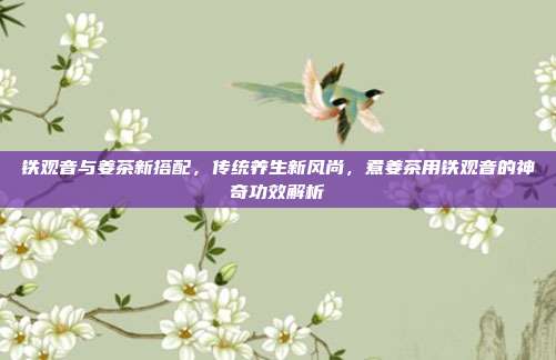铁观音与姜茶新搭配，传统养生新风尚，煮姜茶用铁观音的神奇功效解析