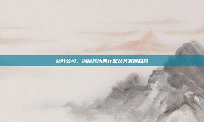 茶叶公司，洞察其所属行业及其发展趋势