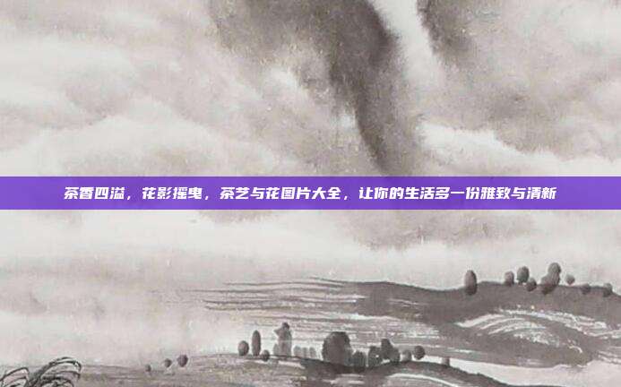 茶香四溢，花影摇曳，茶艺与花图片大全，让你的生活多一份雅致与清新
