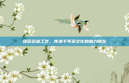 绿茶茶道工艺，传承千年茶文化的魅力所在