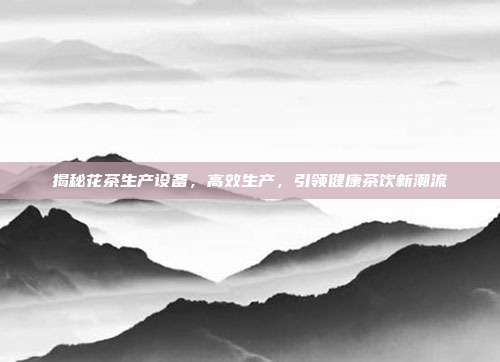揭秘花茶生产设备，高效生产，引领健康茶饮新潮流