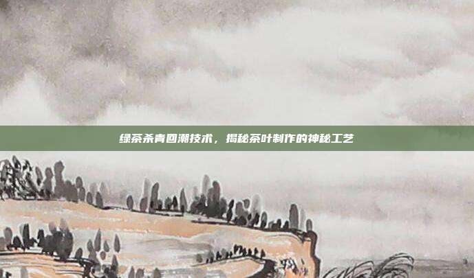绿茶杀青回潮技术，揭秘茶叶制作的神秘工艺