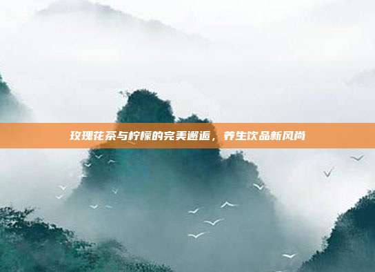 玫瑰花茶与柠檬的完美邂逅，养生饮品新风尚