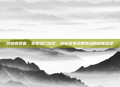 烘焙铁观音，掌握这门技艺，轻松享受茶香四溢的味蕾盛宴
