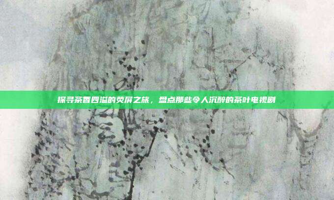 探寻茶香四溢的荧屏之旅，盘点那些令人沉醉的茶叶电视剧