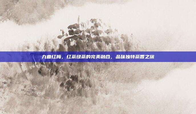 九曲红梅，红茶绿茶的完美融合，品味独特茶香之旅