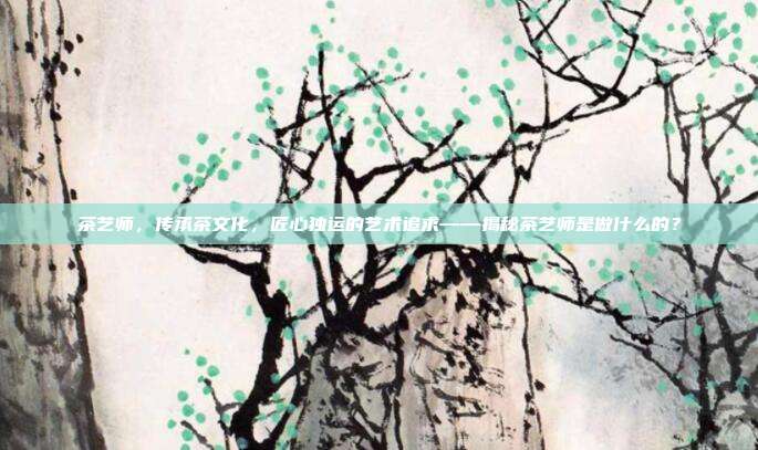 茶艺师，传承茶文化，匠心独运的艺术追求——揭秘茶艺师是做什么的？