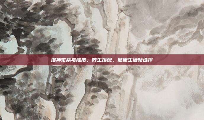 洛神花茶与陈皮，养生搭配，健康生活新选择