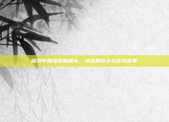 探寻中国绿茶的源头，绿茶的故乡与传奇故事