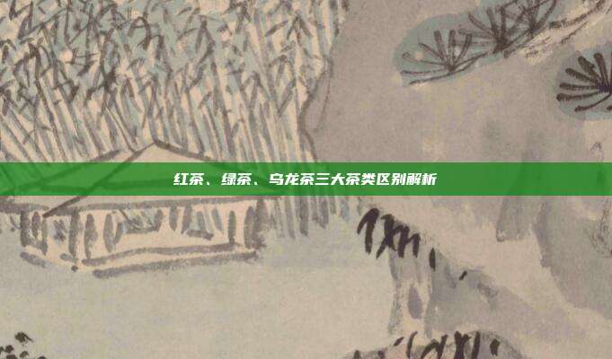 红茶、绿茶、乌龙茶三大茶类区别解析