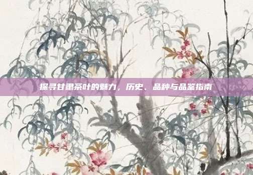 探寻甘肃茶叶的魅力，历史、品种与品鉴指南