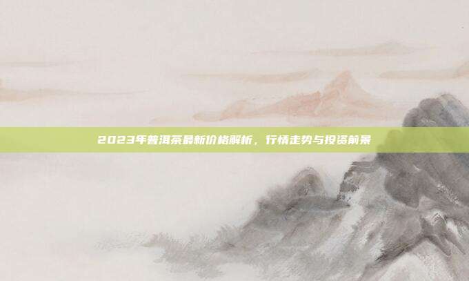 2023年普洱茶最新价格解析，行情走势与投资前景