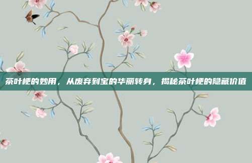 茶叶梗的妙用，从废弃到宝的华丽转身，揭秘茶叶梗的隐藏价值