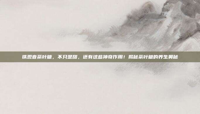 铁观音茶叶糖，不只是甜，还有这些神奇作用！揭秘茶叶糖的养生奥秘