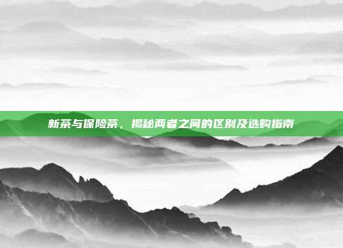 新茶与保险茶，揭秘两者之间的区别及选购指南
