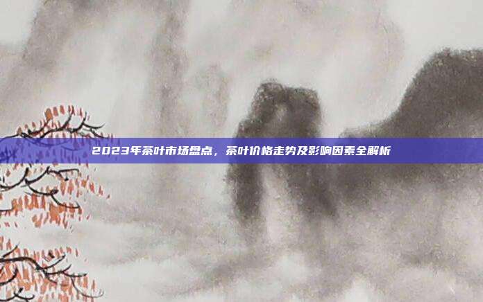 2023年茶叶市场盘点，茶叶价格走势及影响因素全解析