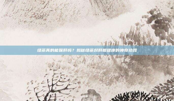 绿茶真的能保肝吗？揭秘绿茶对肝脏健康的神奇功效