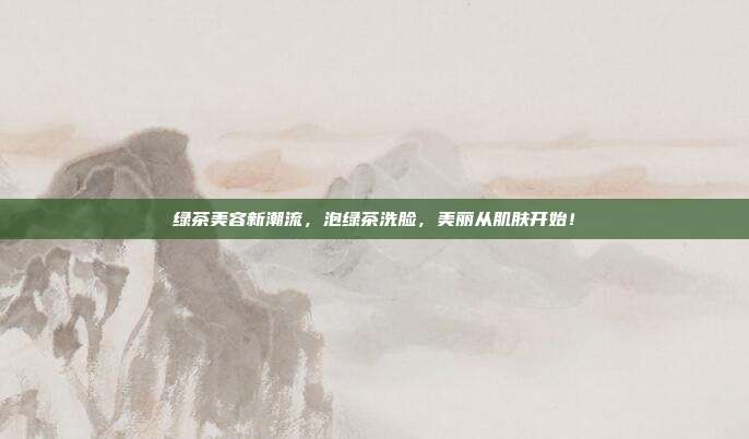 绿茶美容新潮流，泡绿茶洗脸，美丽从肌肤开始！