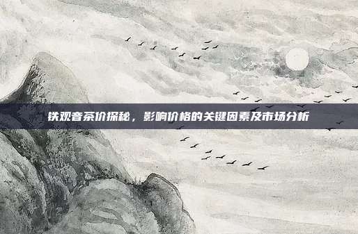 铁观音茶价探秘，影响价格的关键因素及市场分析