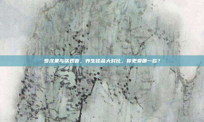 罗汉果与铁观音，养生佳品大对比，你更爱哪一款？