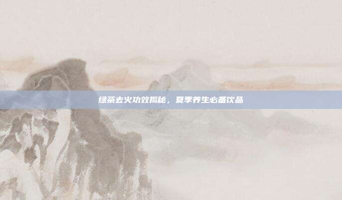 绿茶去火功效揭秘，夏季养生必备饮品