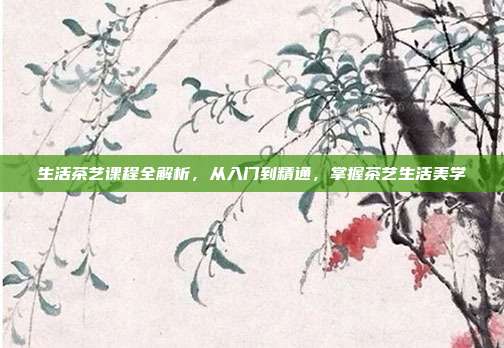 生活茶艺课程全解析，从入门到精通，掌握茶艺生活美学