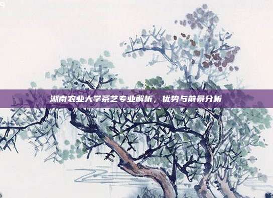 湖南农业大学茶艺专业解析，优势与前景分析