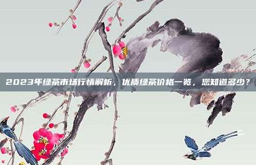 2023年绿茶市场行情解析，优质绿茶价格一览，您知道多少？
