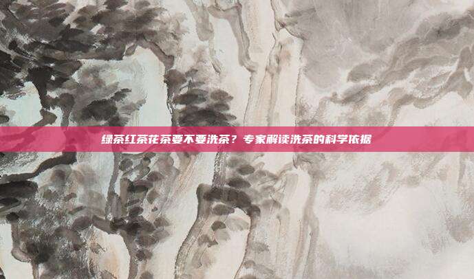 绿茶红茶花茶要不要洗茶？专家解读洗茶的科学依据