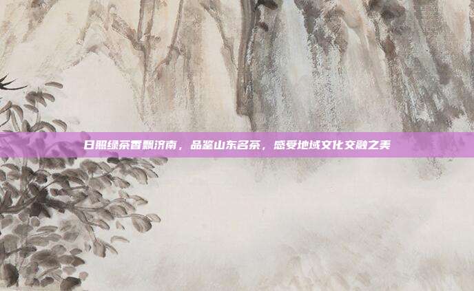 日照绿茶香飘济南，品鉴山东名茶，感受地域文化交融之美