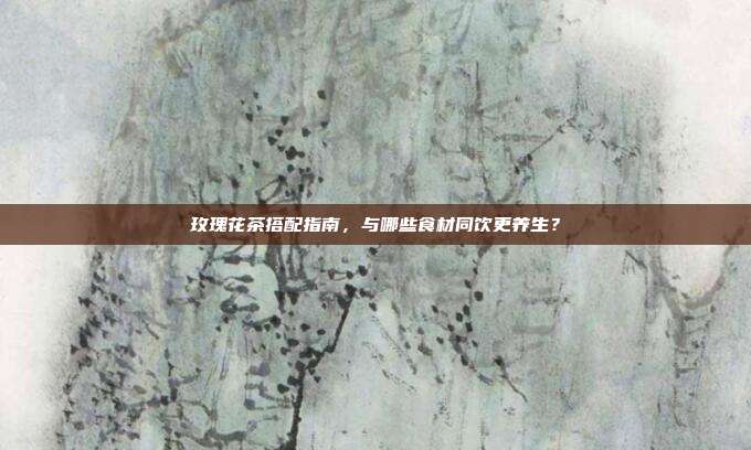 玫瑰花茶搭配指南，与哪些食材同饮更养生？