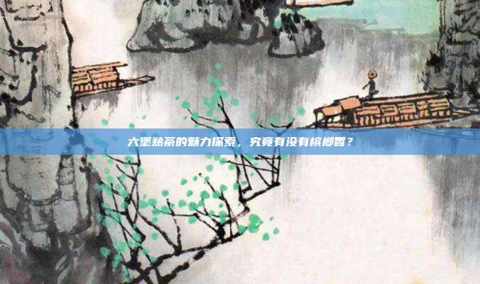 六堡熟茶的魅力探索，究竟有没有槟榔香？