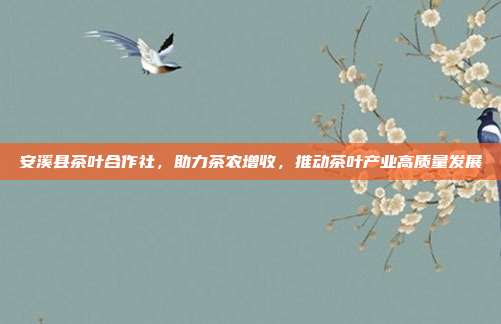安溪县茶叶合作社，助力茶农增收，推动茶叶产业高质量发展