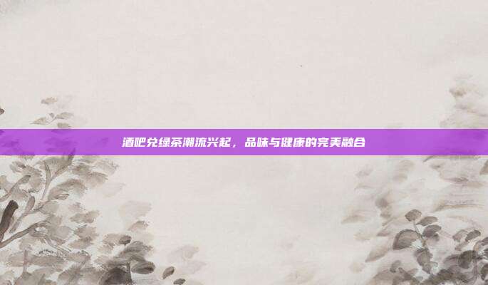 酒吧兑绿茶潮流兴起，品味与健康的完美融合