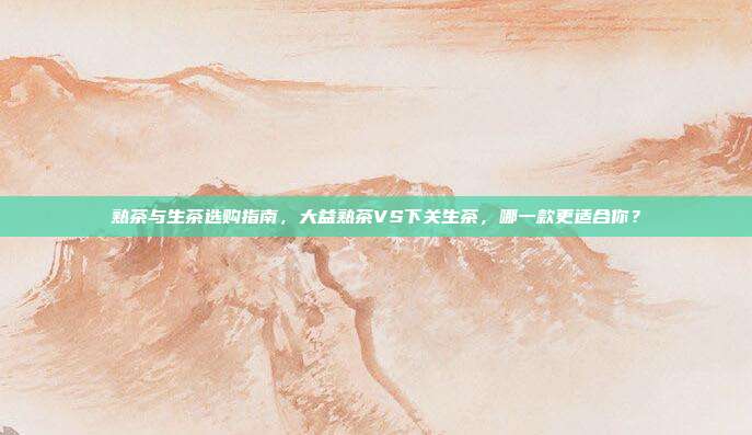 熟茶与生茶选购指南，大益熟茶VS下关生茶，哪一款更适合你？
