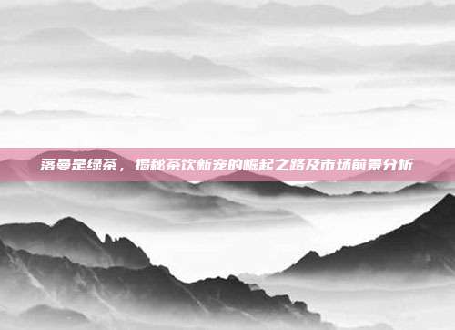落曼是绿茶，揭秘茶饮新宠的崛起之路及市场前景分析