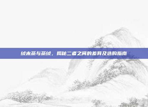 绒末茶与茶绒，揭秘二者之间的差异及选购指南
