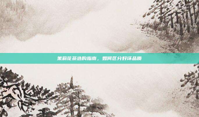 茉莉花茶选购指南，如何区分好坏品质