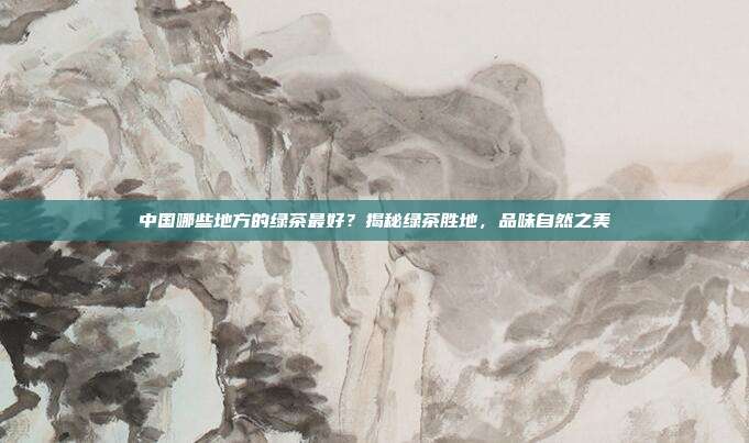 中国哪些地方的绿茶最好？揭秘绿茶胜地，品味自然之美