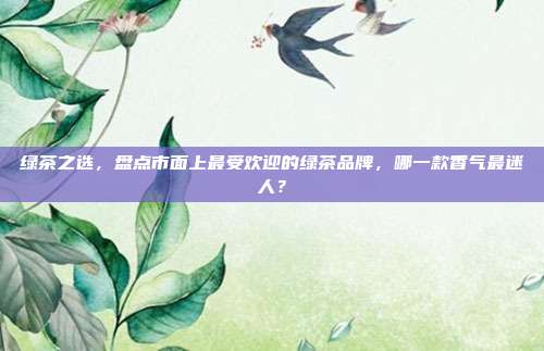 绿茶之选，盘点市面上最受欢迎的绿茶品牌，哪一款香气最迷人？