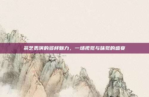 茶艺表演的多样魅力，一场视觉与味觉的盛宴