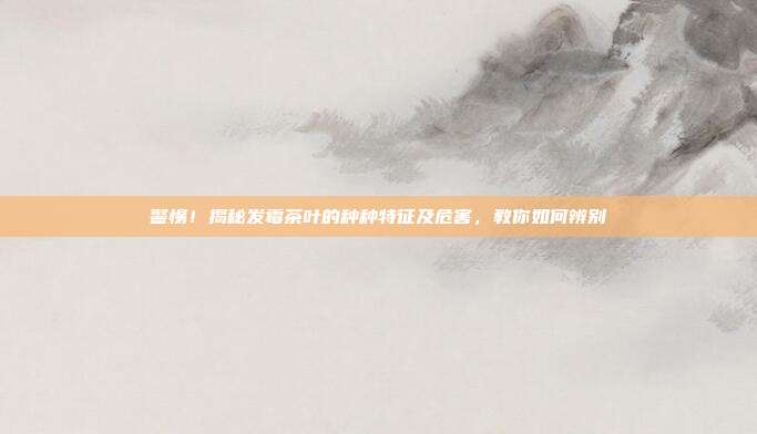 警惕！揭秘发霉茶叶的种种特征及危害，教你如何辨别