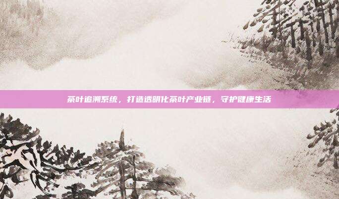 茶叶追溯系统，打造透明化茶叶产业链，守护健康生活
