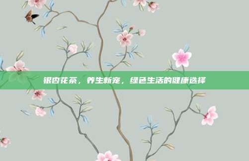 银杏花茶，养生新宠，绿色生活的健康选择