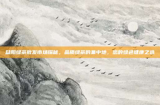 益阳绿茶批发市场探秘，品质绿茶的集中地，您的绿色健康之选