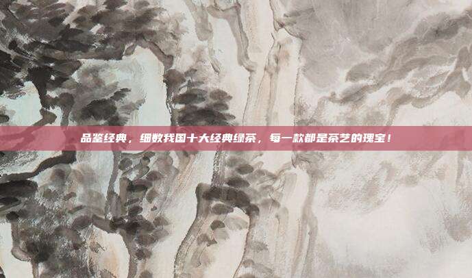 品鉴经典，细数我国十大经典绿茶，每一款都是茶艺的瑰宝！