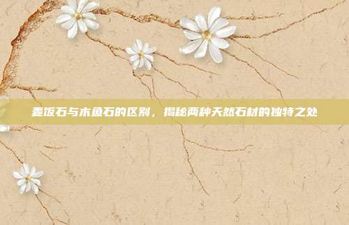 麦饭石与木鱼石的区别，揭秘两种天然石材的独特之处